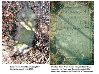 Esther Rose, Priest Rose’s daughter,   Bershua Rose, Priest Rose’s wife, died in 1784, a
died at the age of 18 in 1789.         year after the American Revolution ended. The
                                       family had just returned from exile in Connecticut.
 