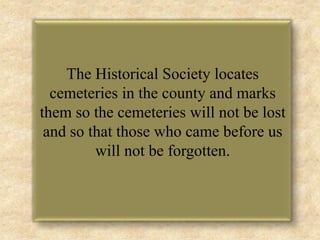 The Historical Society locates cemeteries in the county and marks them so the cemeteries will not be lost and so that those who came before us will not be forgotten.