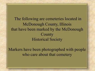 The following are cemeteries located in McDonough County, Illinois that have been marked by the McDonough County Historical Society Markers have been photographed with people who care about that cemetery