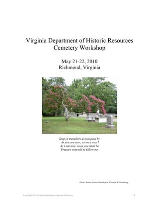 Virginia Department of Historic Resources
            Cemetery Workshop

                                         May 21-22, 2010
                                        Richmond, Virginia




                                        Stop ye travellers as you pass by
                                         As you are now, so once was I
                                         As I am now, soon you shall be
                                         Prepare yourself to follow me




                                                           Photo: Bruton Parish Churchyard, Colonial Williamsburg




Copyright 2010 Virginia Department of Historic Resources                                                            1
 