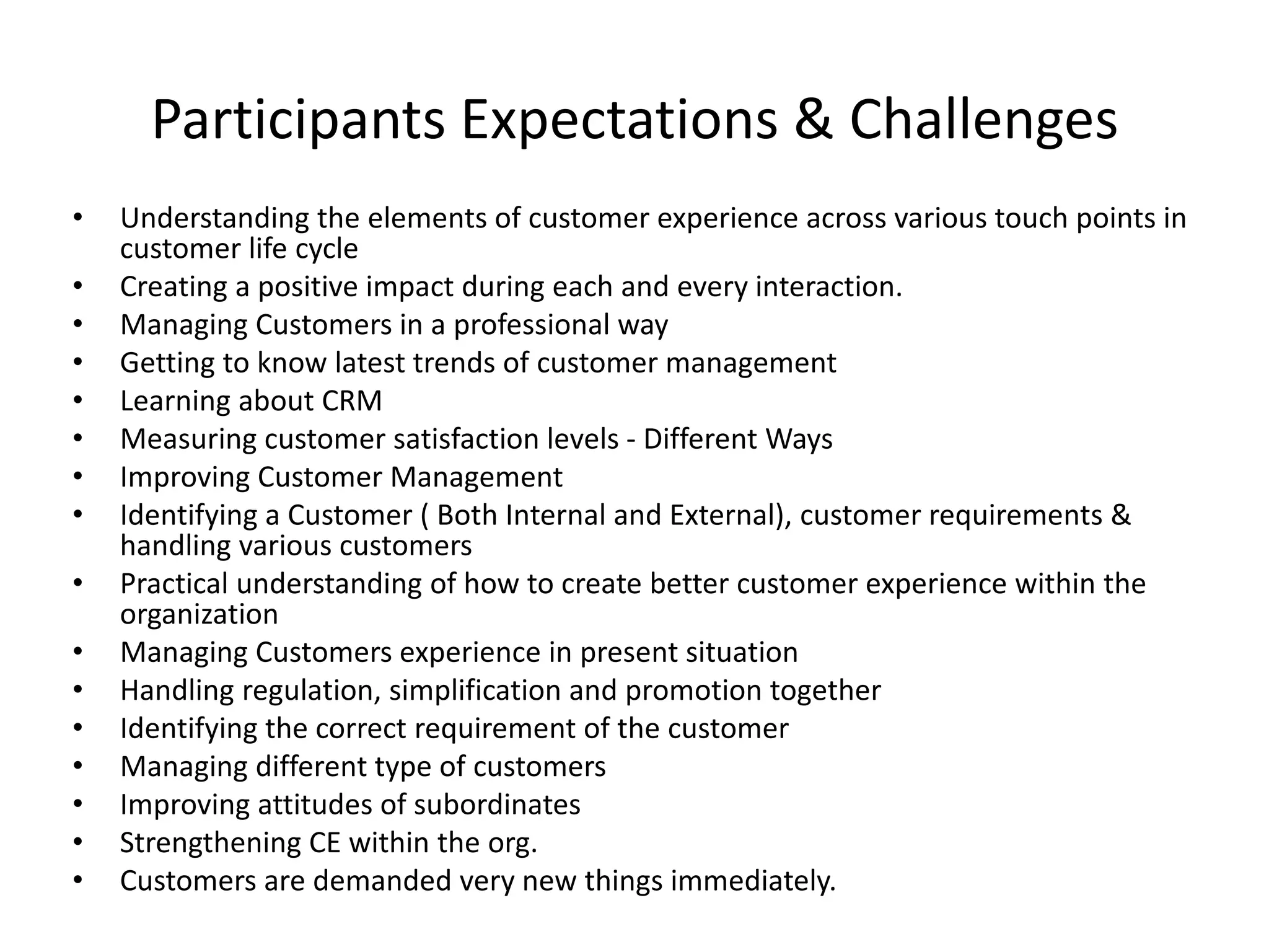 Participants Expectations & Challenges
• Understanding the elements of customer experience across various touch points in
customer life cycle
• Creating a positive impact during each and every interaction.
• Managing Customers in a professional way
• Getting to know latest trends of customer management
• Learning about CRM
• Measuring customer satisfaction levels - Different Ways
• Improving Customer Management
• Identifying a Customer ( Both Internal and External), customer requirements &
handling various customers
• Practical understanding of how to create better customer experience within the
organization
• Managing Customers experience in present situation
• Handling regulation, simplification and promotion together
• Identifying the correct requirement of the customer
• Managing different type of customers
• Improving attitudes of subordinates
• Strengthening CE within the org.
• Customers are demanded very new things immediately.
 