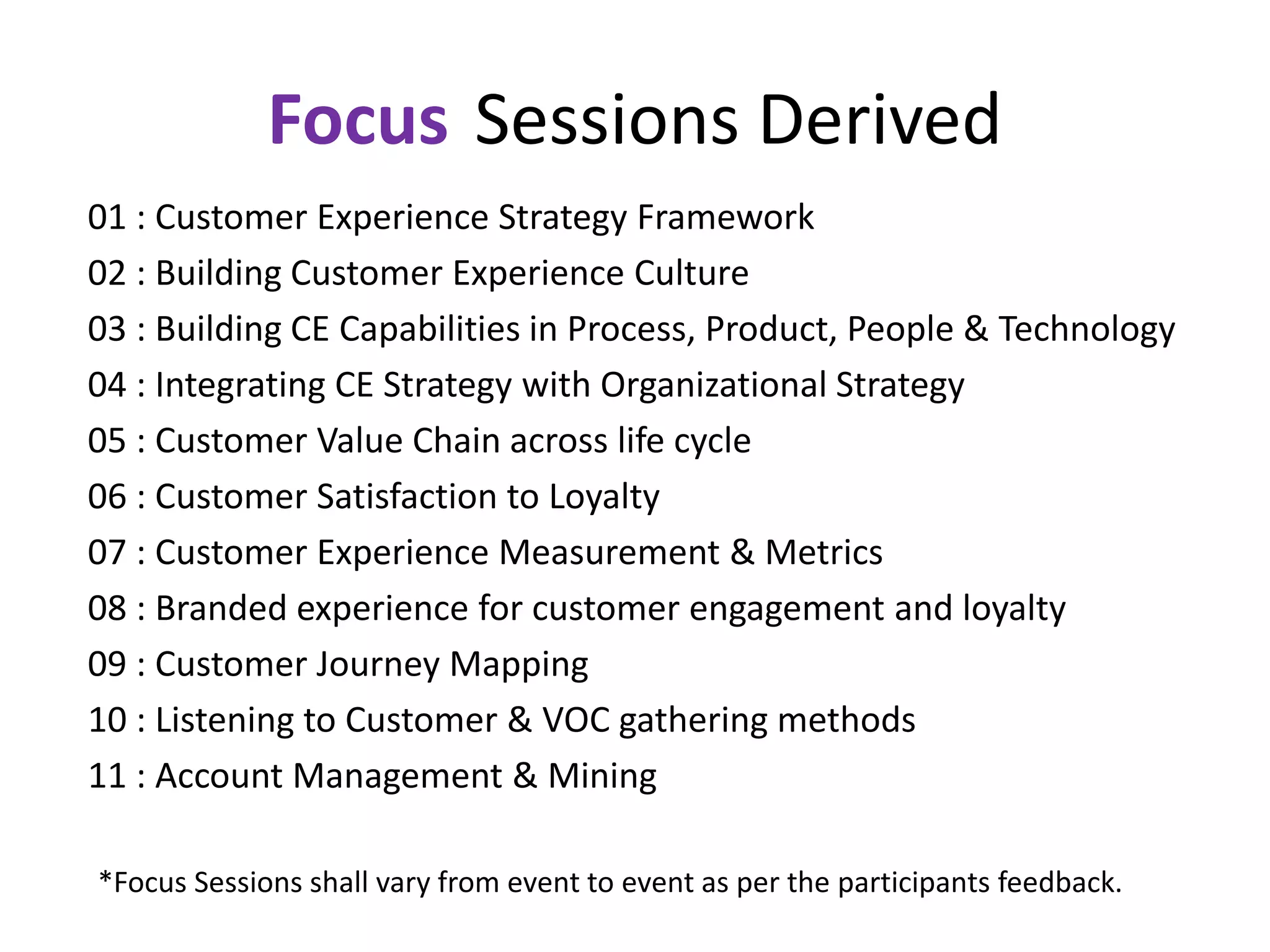 Focus Sessions Derived
01 : Customer Experience Strategy Framework
02 : Building Customer Experience Culture
03 : Building CE Capabilities in Process, Product, People & Technology
04 : Integrating CE Strategy with Organizational Strategy
05 : Customer Value Chain across life cycle
06 : Customer Satisfaction to Loyalty
07 : Customer Experience Measurement & Metrics
08 : Branded experience for customer engagement and loyalty
09 : Customer Journey Mapping
10 : Listening to Customer & VOC gathering methods
11 : Account Management & Mining
*Focus Sessions shall vary from event to event as per the participants feedback.
 
