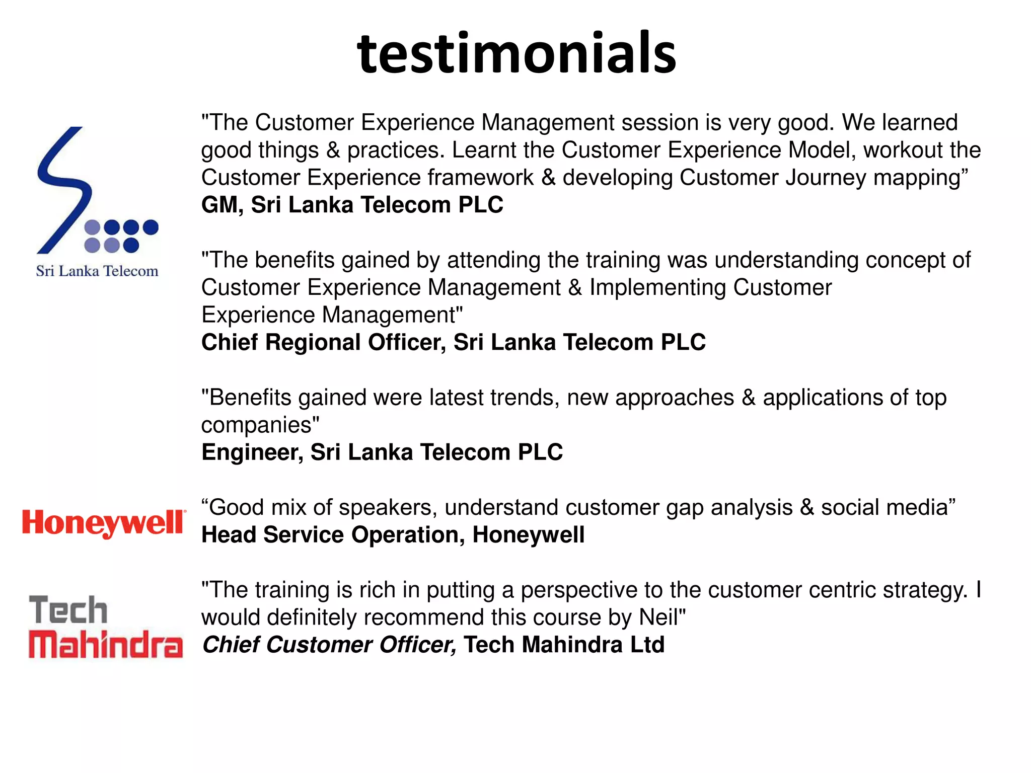 testimonials
"The Customer Experience Management session is very good. We learned
good things & practices. Learnt the Customer Experience Model, workout the
Customer Experience framework & developing Customer Journey mapping”
GM, Sri Lanka Telecom PLC
"The benefits gained by attending the training was understanding concept of
Customer Experience Management & Implementing Customer
Experience Management"
Chief Regional Officer, Sri Lanka Telecom PLC
"Benefits gained were latest trends, new approaches & applications of top
companies"
Engineer, Sri Lanka Telecom PLC
“Good mix of speakers, understand customer gap analysis & social media”
Head Service Operation, Honeywell
"The training is rich in putting a perspective to the customer centric strategy. I
would definitely recommend this course by Neil"
Chief Customer Officer, Tech Mahindra Ltd
 