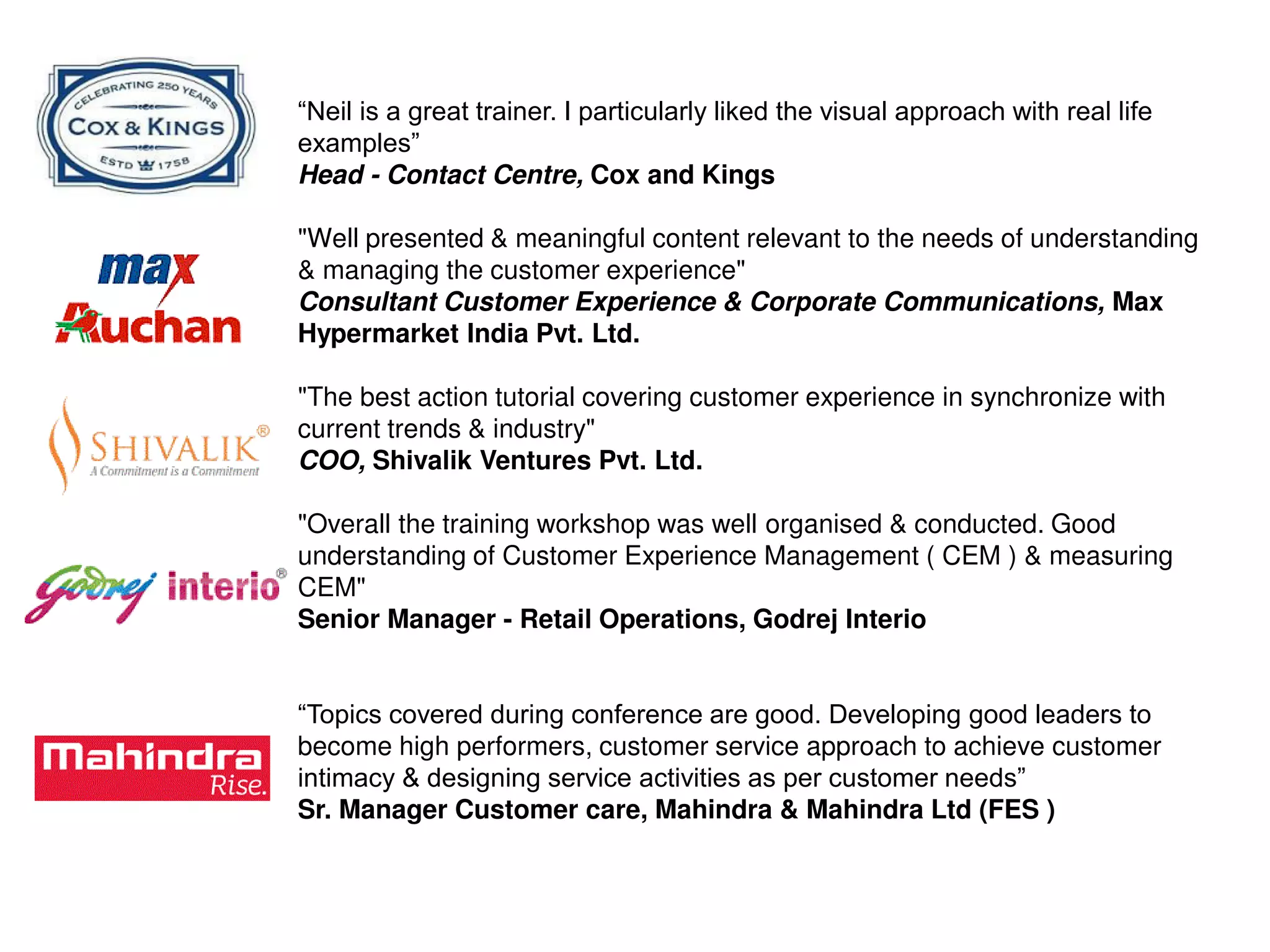 “Neil is a great trainer. I particularly liked the visual approach with real life
examples”
Head - Contact Centre, Cox and Kings
"Well presented & meaningful content relevant to the needs of understanding
& managing the customer experience"
Consultant Customer Experience & Corporate Communications, Max
Hypermarket India Pvt. Ltd.
"The best action tutorial covering customer experience in synchronize with
current trends & industry"
COO, Shivalik Ventures Pvt. Ltd.
"Overall the training workshop was well organised & conducted. Good
understanding of Customer Experience Management ( CEM ) & measuring
CEM"
Senior Manager - Retail Operations, Godrej Interio
“Topics covered during conference are good. Developing good leaders to
become high performers, customer service approach to achieve customer
intimacy & designing service activities as per customer needs”
Sr. Manager Customer care, Mahindra & Mahindra Ltd (FES )
 
