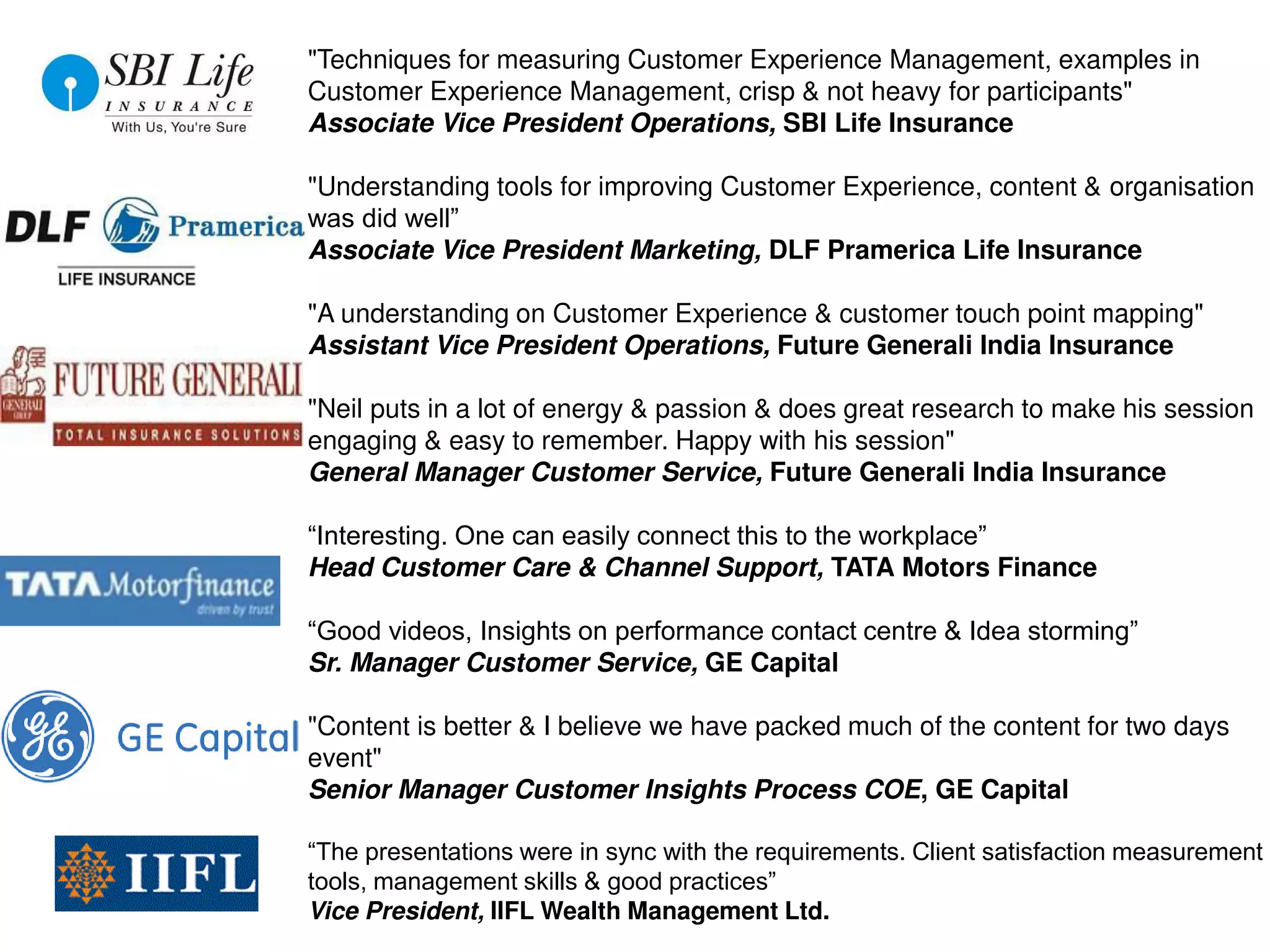 "Techniques for measuring Customer Experience Management, examples in
Customer Experience Management, crisp & not heavy for participants"
Associate Vice President Operations, SBI Life Insurance
"Understanding tools for improving Customer Experience, content & organisation
was did well”
Associate Vice President Marketing, DLF Pramerica Life Insurance
"A understanding on Customer Experience & customer touch point mapping"
Assistant Vice President Operations, Future Generali India Insurance
"Neil puts in a lot of energy & passion & does great research to make his session
engaging & easy to remember. Happy with his session"
General Manager Customer Service, Future Generali India Insurance
“Interesting. One can easily connect this to the workplace”
Head Customer Care & Channel Support, TATA Motors Finance
“Good videos, Insights on performance contact centre & Idea storming”
Sr. Manager Customer Service, GE Capital
"Content is better & I believe we have packed much of the content for two days
event"
Senior Manager Customer Insights Process COE, GE Capital
“The presentations were in sync with the requirements. Client satisfaction measurement
tools, management skills & good practices”
Vice President, IIFL Wealth Management Ltd.
 