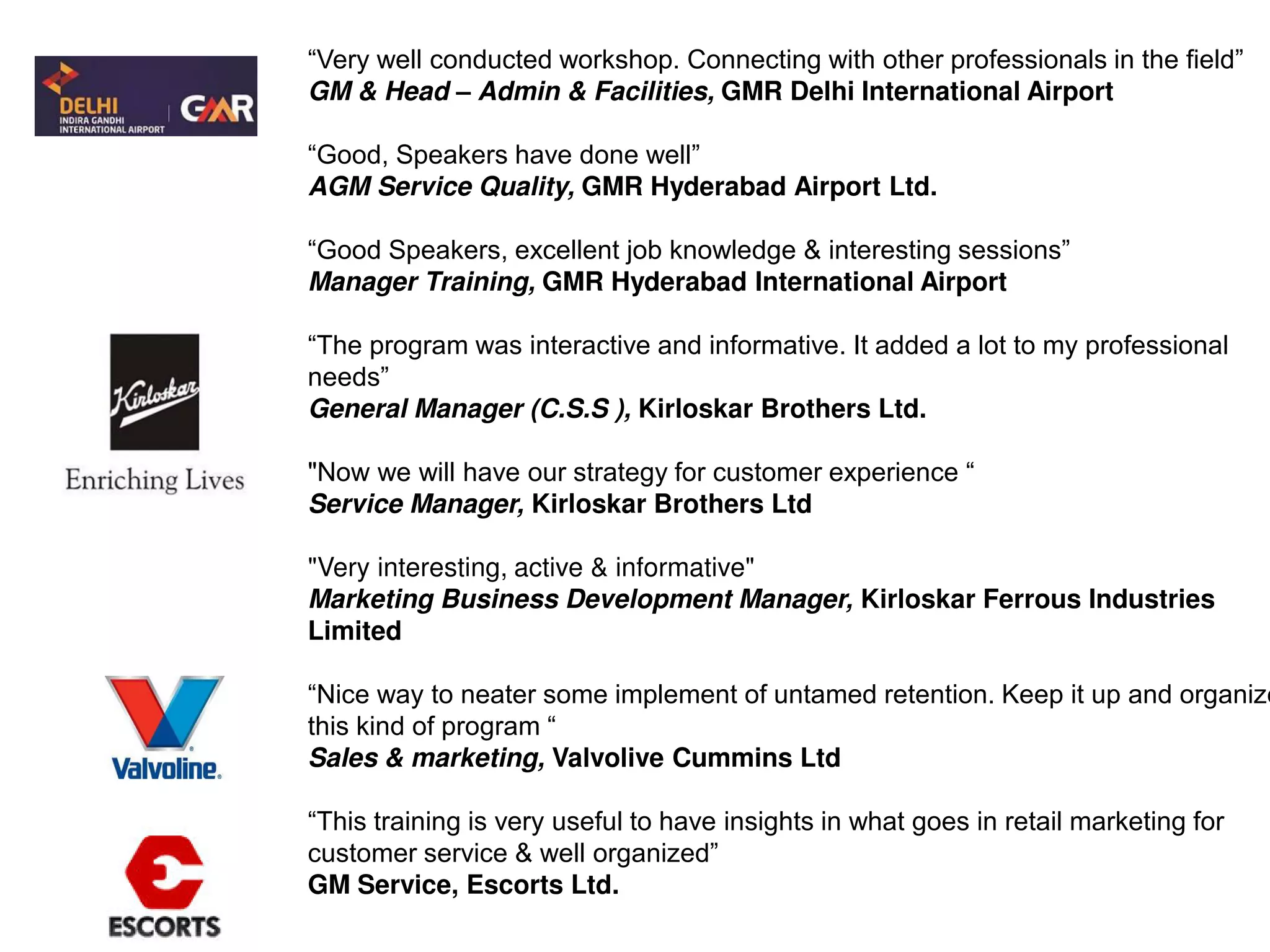 “Very well conducted workshop. Connecting with other professionals in the field”
GM & Head – Admin & Facilities, GMR Delhi International Airport
“Good, Speakers have done well”
AGM Service Quality, GMR Hyderabad Airport Ltd.
“Good Speakers, excellent job knowledge & interesting sessions”
Manager Training, GMR Hyderabad International Airport
“The program was interactive and informative. It added a lot to my professional
needs”
General Manager (C.S.S ), Kirloskar Brothers Ltd.
"Now we will have our strategy for customer experience “
Service Manager, Kirloskar Brothers Ltd
"Very interesting, active & informative"
Marketing Business Development Manager, Kirloskar Ferrous Industries
Limited
“Nice way to neater some implement of untamed retention. Keep it up and organize
this kind of program “
Sales & marketing, Valvolive Cummins Ltd
“This training is very useful to have insights in what goes in retail marketing for
customer service & well organized”
GM Service, Escorts Ltd.
 