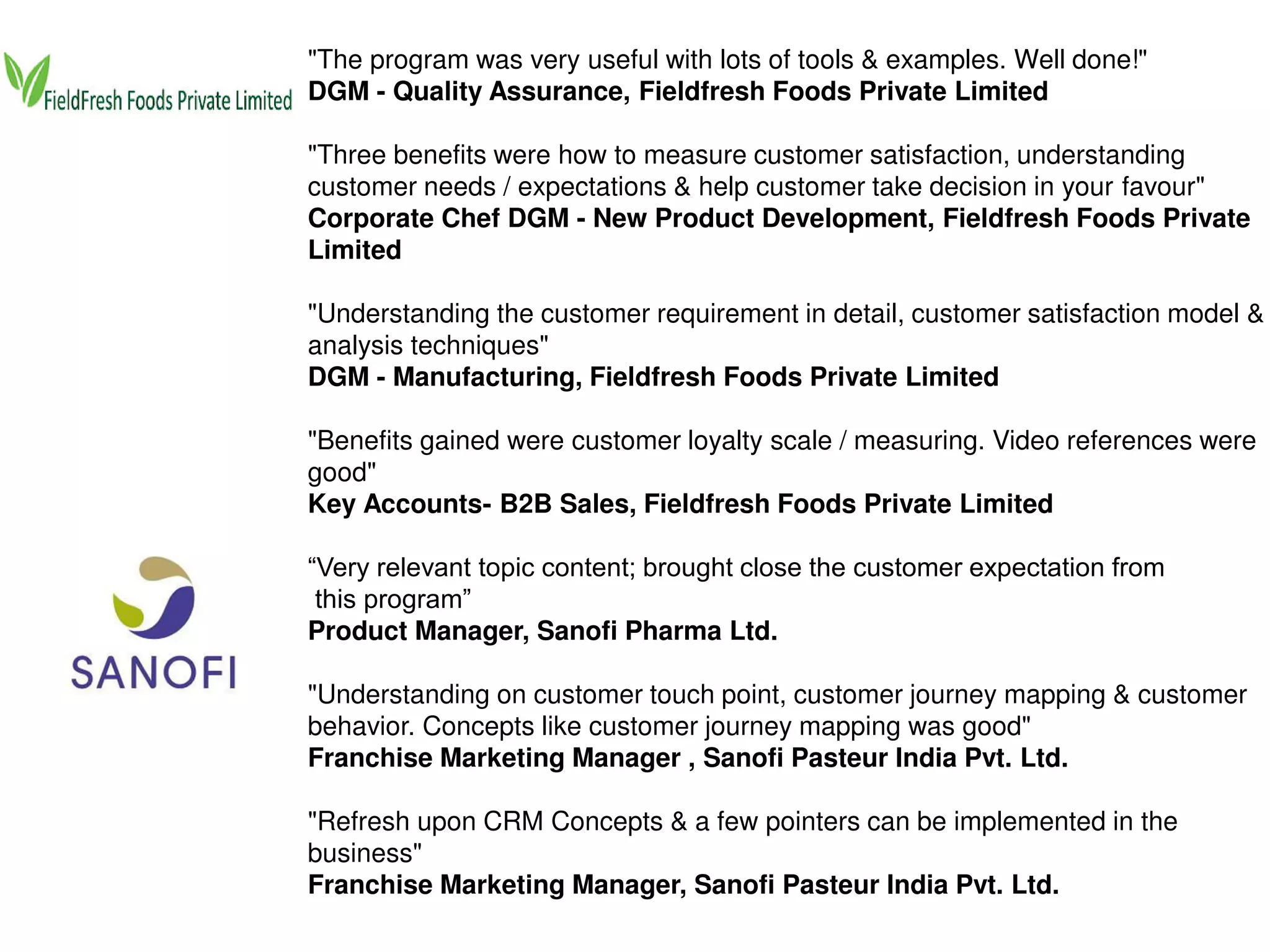 "The program was very useful with lots of tools & examples. Well done!"
DGM - Quality Assurance, Fieldfresh Foods Private Limited
"Three benefits were how to measure customer satisfaction, understanding
customer needs / expectations & help customer take decision in your favour"
Corporate Chef DGM - New Product Development, Fieldfresh Foods Private
Limited
"Understanding the customer requirement in detail, customer satisfaction model &
analysis techniques"
DGM - Manufacturing, Fieldfresh Foods Private Limited
"Benefits gained were customer loyalty scale / measuring. Video references were
good"
Key Accounts- B2B Sales, Fieldfresh Foods Private Limited
“Very relevant topic content; brought close the customer expectation from
this program”
Product Manager, Sanofi Pharma Ltd.
"Understanding on customer touch point, customer journey mapping & customer
behavior. Concepts like customer journey mapping was good"
Franchise Marketing Manager , Sanofi Pasteur India Pvt. Ltd.
"Refresh upon CRM Concepts & a few pointers can be implemented in the
business"
Franchise Marketing Manager, Sanofi Pasteur India Pvt. Ltd.
 