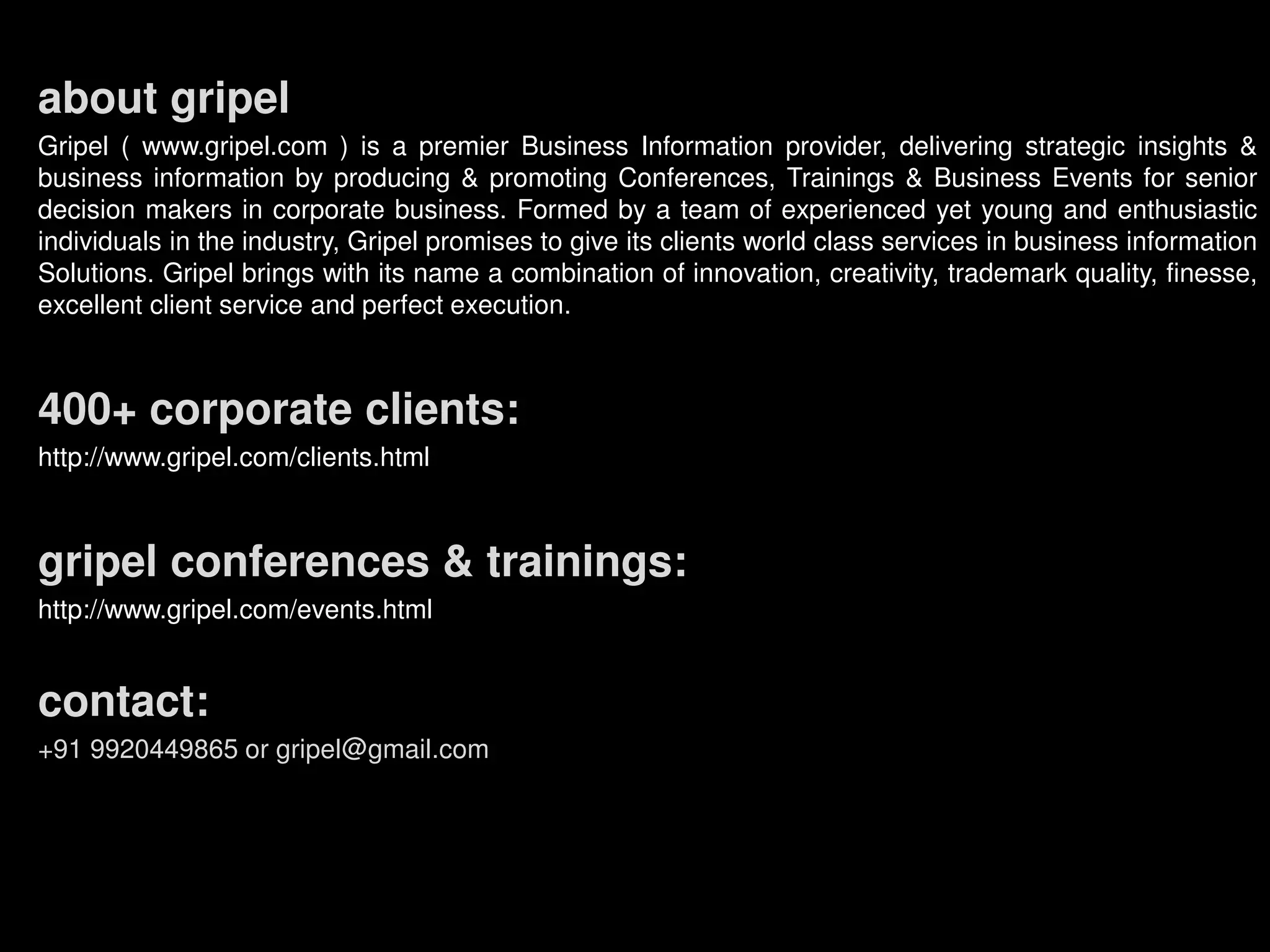 about gripel
Gripel ( www.gripel.com ) is a premier Business Information provider, delivering strategic insights &
business information by producing & promoting Conferences, Trainings & Business Events for senior
decision makers in corporate business. Formed by a team of experienced yet young and enthusiastic
individuals in the industry, Gripel promises to give its clients world class services in business information
Solutions. Gripel brings with its name a combination of innovation, creativity, trademark quality, finesse,
excellent client service and perfect execution.
400+ corporate clients:
http://www.gripel.com/clients.html
gripel conferences & trainings:
http://www.gripel.com/events.html
contact:
+91 9920449865 or gripel@gmail.com
 