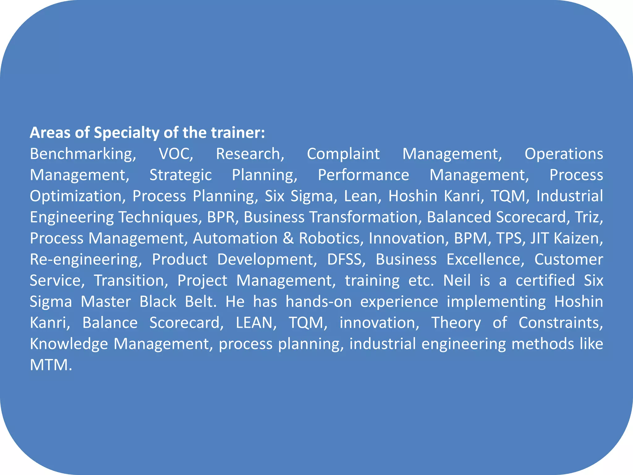 Areas of Specialty of the trainer:
Benchmarking, VOC, Research, Complaint Management, Operations
Management, Strategic Planning, Performance Management, Process
Optimization, Process Planning, Six Sigma, Lean, Hoshin Kanri, TQM, Industrial
Engineering Techniques, BPR, Business Transformation, Balanced Scorecard, Triz,
Process Management, Automation & Robotics, Innovation, BPM, TPS, JIT Kaizen,
Re-engineering, Product Development, DFSS, Business Excellence, Customer
Service, Transition, Project Management, training etc. Neil is a certified Six
Sigma Master Black Belt. He has hands-on experience implementing Hoshin
Kanri, Balance Scorecard, LEAN, TQM, innovation, Theory of Constraints,
Knowledge Management, process planning, industrial engineering methods like
MTM.
 