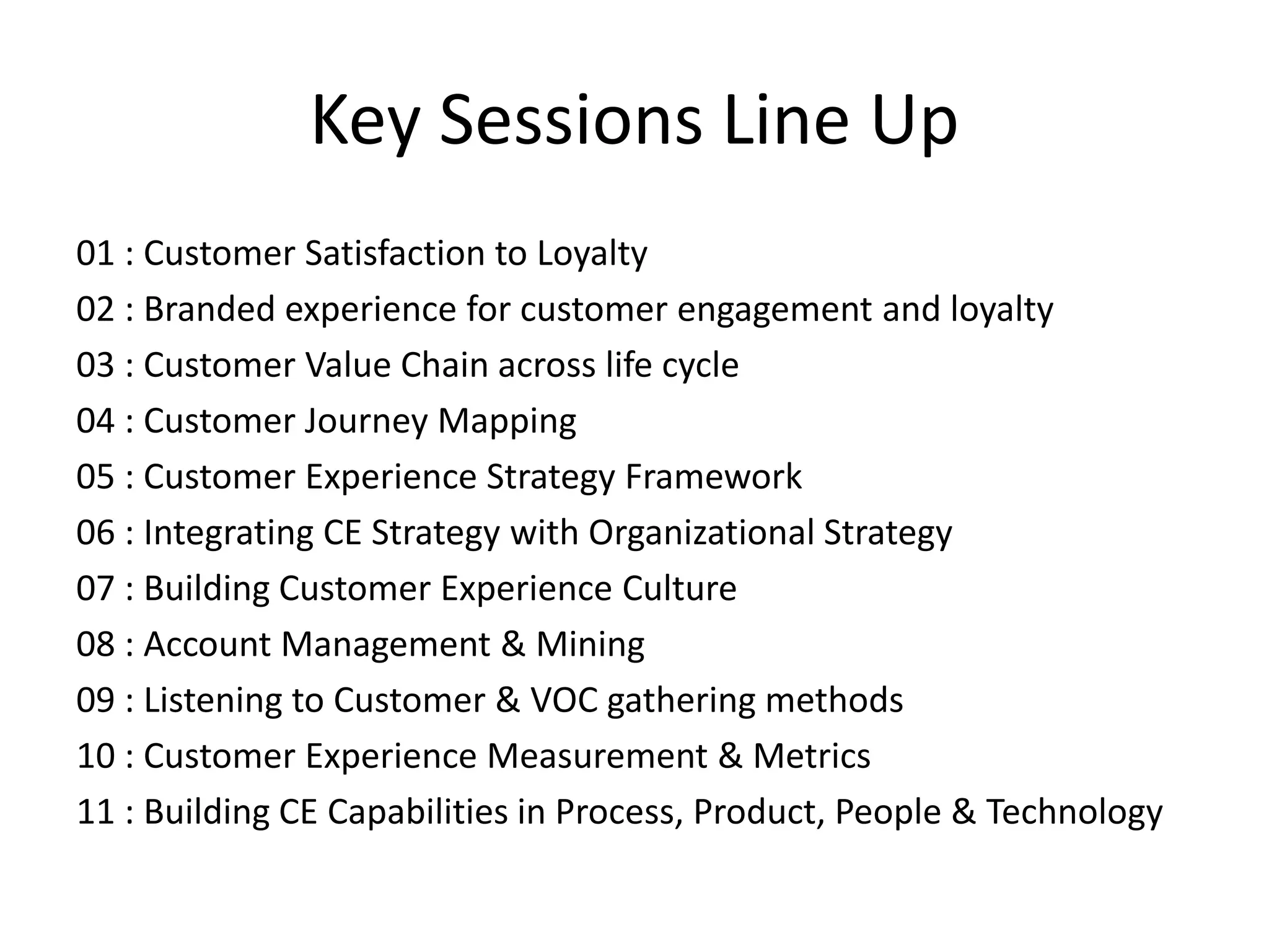 Key Sessions Line Up
01 : Customer Satisfaction to Loyalty
02 : Branded experience for customer engagement and loyalty
03 : Customer Value Chain across life cycle
04 : Customer Journey Mapping
05 : Customer Experience Strategy Framework
06 : Integrating CE Strategy with Organizational Strategy
07 : Building Customer Experience Culture
08 : Account Management & Mining
09 : Listening to Customer & VOC gathering methods
10 : Customer Experience Measurement & Metrics
11 : Building CE Capabilities in Process, Product, People & Technology
 