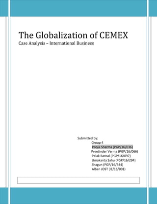 The Globalization of CEMEX
Case Analysis – International Business
Submitted by:
Group 4
Pooja Sharma (PGP/16/036)
Preetinder Verma (PGP/16/066)
Palak Bansal (PGP/16/097)
Umakanta Sahu (PGP/16/294)
Shagun (PGP/16/344)
Alban JOST (IE/16/001)
PGP/16/036 POOJA SHARMAPGP/16/036 POOJA SHARMA
 