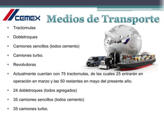  Tractomulas
 Dobletroques
 Camiones sencillos (todos cemento)
 Camiones turbo.
 Revolvdoras
 Actualmente cuentan con 75 tractomulas, de las cuales 25 entrarán en
operación en marzo y las 50 restantes en mayo del presente año.
 24 dobletroques (todos agregados)
 35 camiones sencillos (todos cemento)
 35 camiones turbo.
 