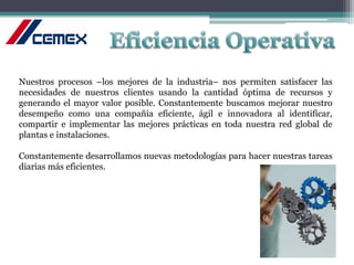 Nuestros procesos –los mejores de la industria– nos permiten satisfacer las
necesidades de nuestros clientes usando la cantidad óptima de recursos y
generando el mayor valor posible. Constantemente buscamos mejorar nuestro
desempeño como una compañía eficiente, ágil e innovadora al identificar,
compartir e implementar las mejores prácticas en toda nuestra red global de
plantas e instalaciones.
Constantemente desarrollamos nuevas metodologías para hacer nuestras tareas
diarias más eficientes.
 