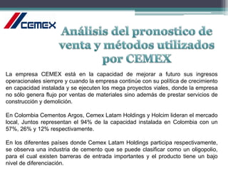 La empresa CEMEX está en la capacidad de mejorar a futuro sus ingresos
operacionales siempre y cuando la empresa continúe con su política de crecimiento
en capacidad instalada y se ejecuten los mega proyectos viales, donde la empresa
no sólo genera flujo por ventas de materiales sino además de prestar servicios de
construcción y demolición.
En Colombia Cementos Argos, Cemex Latam Holdings y Holcim lideran el mercado
local, Juntos representan el 94% de la capacidad instalada en Colombia con un
57%, 26% y 12% respectivamente.
En los diferentes países donde Cemex Latam Holdings participa respectivamente,
se observa una industria de cemento que se puede clasificar como un oligopolio,
para el cual existen barreras de entrada importantes y el producto tiene un bajo
nivel de diferenciación.
 
