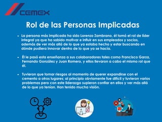 Rol de las Personas Implicadas
- La persona más implicada ha sido Lorenzo Zambrano, él tomó el rol de líder
integral ya que ha sabido motivar e influir en sus empleados y socios,
además de ver más allá de lo que ya estaba hecho y estar buscando en
dónde pudiera innovar dentro de lo que ya se hacía.
- Él le pasó esta enseñanza a sus colaboradores tales como Francisco Garza,
Fernando González y Juan Romero, y ellos llevaron a cabo el mismo rol que
él.
- Tuvieron que tomar riesgos al momento de querer expandirse con el
cemento a otros lugares; al principio obviamente fue difícil y tuvieron varios
problemas pero con este liderazgo supieron confiar en ellos y ver más allá
de lo que ya tenían. Han tenido mucha visión.
 
