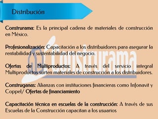 Construrama: Es la principal cadena de materiales de construcción
en México.
Profesionalización: Capacitación a los distribuidores para asegurar la
rentabilidad y sustentabilidad del negocio.
Ofertas de Multiproductos: A través del servicio integral
Multiproductos surten materiales de construcción a los distribuidores.
Construganas: Alianzas con instituciones financieras como Infonavit y
Coppel/ Ofertas de financiamiento
Capacitación técnica en escuelas de la construcción: A través de sus
Escuelas de la Construcción capacitan a los usuarios
Distribución
 