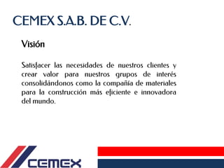 CEMEX S.A.B. DE C.V.
Satisfacer las necesidades de nuestros clientes y
crear valor para nuestros grupos de interés
consolidándonos como la compañía de materiales
para la construcción más eficiente e innovadora
del mundo.
Visión
 