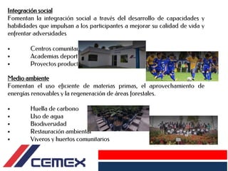 Integración social
Fomentan la integración social a través del desarrollo de capacidades y
habilidades que impulsan a los participantes a mejorar su calidad de vida y
enfrentar adversidades
• Centros comunitarios
• Academias deportivas
• Proyectos productivo
Medio ambiente
Fomentan el uso eficiente de materias primas, el aprovechamiento de
energías renovables y la regeneración de áreas forestales.
• Huella de carbono
• Uso de agua
• Biodiversidad
• Restauración ambiental
• Viveros y huertos comunitarios
 