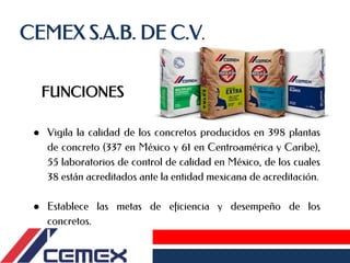 CEMEX S.A.B. DE C.V.
FUNCIONES
● Vigila la calidad de los concretos producidos en 398 plantas
de concreto (337 en México y 61 en Centroamérica y Caribe),
55 laboratorios de control de calidad en México, de los cuales
38 están acreditados ante la entidad mexicana de acreditación.
● Establece las metas de eficiencia y desempeño de los
concretos.
 