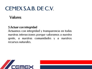 CEMEX S.A.B. DE C.V.
Valores
5.Actuar con integridad
Actuamos con integridad y transparencia en todas
nuestras interacciones porque valoramos a nuestra
gente, a nuestras comunidades y a nuestros
recursos naturales.
 