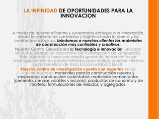 LA INFINIDAD DE OPORTUNIDADES PARA LA
                  INNOVACION


A través de nuestro eficiente y sustentable enfoque a la innovación,
   desde la cadena de suministros y logística hasta la planta y los
  centros tecnológicos, brindamos a nuestros clientes los materiales
             de construcción más confiables y creativos.
  Nuestro Centro Global para la Tecnología e Innovación, ubicado
  en Suiza, alberga un laboratorio de investigación de vanguardia.
    Este laboratorio tiene una amplia gama de herramientas de
investigación e innovadores métodos para realizar pruebas internas
            para beneficio de toda la comunidad CEMEX.
     Nuestro centro de investigación cuenta con expertos en las
     siguientes áreas: materiales para la construcción nuevos y
   mejorados; construcción sustentable; materiales cementantes
 (cemento, cenizas volátiles y escoria); productos de concreto y de
          mortero; formulaciones de mezclas; y agregados.
 
