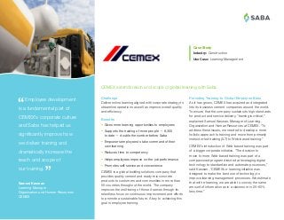 ®
Providing Training to Global Employee Base
As it has grown, CEMEX has acquired and integrated
into its business cement companies around the world.
To ensure that the company sustains its high standards
for product and service delivery, “training is critical,”
explained Samuel Kaswan, Manager of Learning,
Organization and Human Resources at CEMEX. “To
address these issues, we needed to develop a more
holistic approach to training and move from primarily
instructor-led training (ILT) to Web-based training.”
CEMEX’s introduction of Web-based training was part
of a bigger corporate initiative. “The decision to
move to more Web-based training was part of a
companioned program directed at leveraging digital
technology to standardize and automate processes,”
said Kaswan. “CEMEX’s e-learning initiative was
designed to make the best use of technology to
improve learning management processes. We estimate
that with e-learning, we are able to convey the same
amount of information as in a classroom in 25–60%
less time.”
Case Study
Industry:	Construction
Use Case: Learning Management
 Employee development
is a fundamental part of
CEMEX’s corporate culture
and Saba has helped us
significantly improve how
we deliver training and
dramatically increase the
reach and scope of
our training.
Samuel Kaswan
Learning Manager
Organization and Human Resources
CEMEX
Challenge
Deliver online learning aligned with corporate strategy to
streamline operations as well as improve overall quality
and efficiency.
Benefits
•	 Gives more learning opportunities to employees
•	 Supports the training of more people — 8,300
to date — double the number before Saba
•	 Empowers employees to take command of their
own learning
•	 Reduces time to competency
•	 Helps employees improve on-the-job performance
•	 Promotes self-service and convenience
CEMEX is a global building solutions company that
provides quality cement and ready-mix concrete
products to customers and communities in more than
50 countries throughout the world. The company
improves the well-being of those it serves through its
relentless focus on continuous improvement and efforts
to promote a sustainable future. A key to achieving this
goal is employee training.
CEMEX extends reach and scope of global learning with Saba.
 