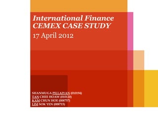 International Finance
CEMEX CASE STUDY
17 April 2012

SHANMUGA PILLAIYAN (010194)
TAN CHEE HOAW (010120)
KAM CHUN HOE (008757)
LIM SOK YEN (008715)

 