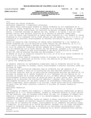 BOLSA MEXICANA DE VALORES, S.A.B. DE C.V.
COMENTARIOS Y ANALISIS DE LA
ADMINISTRACIÓN SOBRE LOS RESULTADOS
DE OPERACIÓN Y SITUACIÓN FINANCIERA DE LA
COMPAÑÍA
CLAVE DE COTIZACIÓN:
1
AÑO:TRIMESTRE: 03 2014
CONSOLIDADO
Impresión Final
CEMEX
CEMEX, S.A.B. DE C.V.
PAGINA 10/
2014
RESULTADOS DEL TERCER TRIMESTRE
RESULTADOS OPERATIVOS Y FINANCIEROS DESTACADOS
LAS VENTAS NETAS CONSOLIDADAS DURANTE EL TERCER TRIMESTRE DE 2014 AUMENTARON EN 3%
RESPECTO AL TERCER TRIMESTRE DE 2013, ALCANZANDO 4,135 MILLONES DE DÓLARES. EL AUMENTO
EN LAS VENTAS NETAS CONSOLIDADAS FUE RESULTADO DE MAYORES VOLÚMENES EN MÉXICO, ESTADOS
UNIDOS, Y NUESTRAS REGIONES DE AMÉRICA DEL SUR, CENTRAL Y EL CARIBE Y ASIA ASÍ COMO
MEJORES PRECIOS PARA NUESTROS PRODUCTOS EN LA MAYORÍA DE NUESTRAS OPERACIONES.
EL COSTO DE VENTAS COMO PORCENTAJE DE VENTAS NETAS DISMINUYÓ EN 1.6PP DURANTE EL TERCER
TRIMESTRE DE 2014 COMPARADO CON EL MISMO PERIODO DEL AÑO ANTERIOR, DE 67.7% A 66.1%. LA
DISMINUCIÓN ES RESULTADO PRINCIPALMENTE DE NUESTRAS EFICIENCIAS OPERATIVAS Y MEZCLA DE
PRODUCTOS.
GASTOS DE OPERACIÓN COMO PORCENTAJE DE VENTAS NETAS AUMENTARON EN 1.3PP DURANTE EL
TERCER TRIMESTRE DEL 2014 EN RELACIÓN AL MISMO PERIODO DEL AÑO ANTERIOR, DE 20.7% A
22.0% DEBIDO PRINCIPALMENTE A MAYORES GASTOS DE DISTRIBUCIÓN.
EL FLUJO DE OPERACIÓN (OPERATING EBITDA) AUMENTÓ EN 3% DURANTE EL TERCER TRIMESTRE DE
2014 EN COMPARACIÓN CON EL MISMO PERIODO DEL AÑO ANTERIOR, LLEGANDO A LOS 767 MILLONES
DE DÓLARES. EL AUMENTO SE DEBE PRINCIPALMENTE A UNA MAYOR CONTRIBUCIÓN DE ESTADOS
UNIDOS ASÍ COMO DE NUESTRAS REGIONES DEL MEDITERRÁNEO Y ASIA.
EL MARGEN DE FLUJO DE OPERACIÓN DISMINUYÓ EN 0.1PP, DE 18.6% EN EL TERCER TRIMESTRE DE
2013 A 18.5% ESTE TRIMESTRE.
OTROS GASTOS, NETOS PARA EL TRIMESTRE FUERON 86 MILLONES DE DÓLARES DEBIDO
PRINCIPALMENTE A DETERIOROS DE ACTIVOS FIJOS, UNA PÉRDIDA EN LA VENTA DE ACTIVOS FIJOS
Y GASTOS POR INDEMNIZACIONES.
LA GANANCIA (PÉRDIDA) EN INSTRUMENTOS FINANCIEROS PARA EL TRIMESTRE RESULTÓ EN UNA
GANANCIA DE 8 MILLONES DE DÓLARES, DEBIDA PRINCIPALMENTE A NUESTROS DERIVADOS SOBRE LAS
ACCIONES DE CEMEX.
EL RESULTADO POR FLUCTUACIÓN CAMBIARIA PARA EL TRIMESTRE FUE UNA GANANCIA DE 97
MILLONES DE DÓLARES A CAUSA DE LA FLUCTUACIÓN DEL PESO MEXICANO RESPECTO AL DÓLAR.
LA UTILIDAD (PÉRDIDA) NETA DE LA PARTICIPACIÓN CONTROLADORA REGISTRÓ UNA PÉRDIDA DE 106
MILLONES DE DÓLARES EN EL TERCER TRIMESTRE DE 2014 COMPARADA CON UNA PÉRDIDA DE 155
MILLONES DE DÓLARES EN EL MISMO TRIMESTRE DE 2013. LA MENOR PÉRDIDA TRIMESTRAL REFLEJA
PRINCIPALMENTE UN MEJOR RESULTADO DE OPERACIÓN ANTES DE OTROS GASTOS, NETO, UNA MAYOR
GANANCIA EN EL RESULTADO POR FLUCTUACIÓN CAMBIARIA Y MENORES OTROS GASTOS, NETOS,
PARCIALMENTE MITIGADOS POR UNA MENOR GANANCIA EN INSTRUMENTOS FINANCIEROS, MAYORES
GASTOS FINANCIEROS, MAYOR IMPUESTO A LA UTILIDAD Y MAYOR PARTICIPACIÓN NO CONTROLADORA.
LA DEUDA TOTAL MÁS NOTAS PERPETUAS DISMINUYÓ 96 MILLONES DE DÓLARES DURANTE EL
TRIMESTRE.
RESULTADOS OPERATIVOS
MÉXICO
LOS VOLÚMENES DE CEMENTO GRIS DOMÉSTICO Y CONCRETO PARA NUESTRAS OPERACIONES EN MÉXICO
AUMENTARON EN 4% Y 5%, RESPECTIVAMENTE, DURANTE EL TRIMESTRE RESPECTO AL MISMO PERIODO
DEL AÑO ANTERIOR. PARA LOS PRIMEROS NUEVE MESES DEL AÑO, LOS VOLÚMENES DE CEMENTO GRIS
DOMÉSTICO Y CONCRETO AUMENTARON EN 1% Y 4%, RESPECTIVAMENTE, EN RELACIÓN AL PERIODO
COMPARABLE DEL AÑO ANTERIOR.
DURANTE EL TRIMESTRE, NUESTRAS VENTAS DE CEMENTO A GRANEL CONTINUARON CON SU DESEMPEÑO
POSITIVO. LA DEMANDA POR NUESTROS PRODUCTOS CONTINUA SIENDO IMPULSADA POR UNA MAYOR
ACTIVIDAD EN LA CONSTRUCCIÓN FORMAL, ESPECIALMENTE EN LOS SEGMENTOS RESIDENCIAL FORMAL
Y COMERCIAL. LA ACTIVIDAD EN EL SECTOR RESIDENCIAL INFORMAL TUVO UN LIGERO CRECIMIENTO
DURANTE EL TRIMESTRE APOYADO POR LA MEJORA EN LOS INDICADORES MACROECONÓMICOS TALES
COMO CREACIÓN DE EMPLEO Y REMESAS. LA INVERSIÓN EN EL SECTOR INFRAESTRUCTURA CONTINÚA
SÓLIDA.
ESTADOS UNIDOS
 