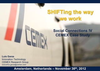 SHIFTing the way
                                     we work

                                     Social Connections IV
                                      CEMEX Case Study




Luis Garza
Innovation Technology
CEMEX Research Group
luiscarlos.garza@cemex.com

             Amsterdam, Netherlands – November 30th, 2012
 