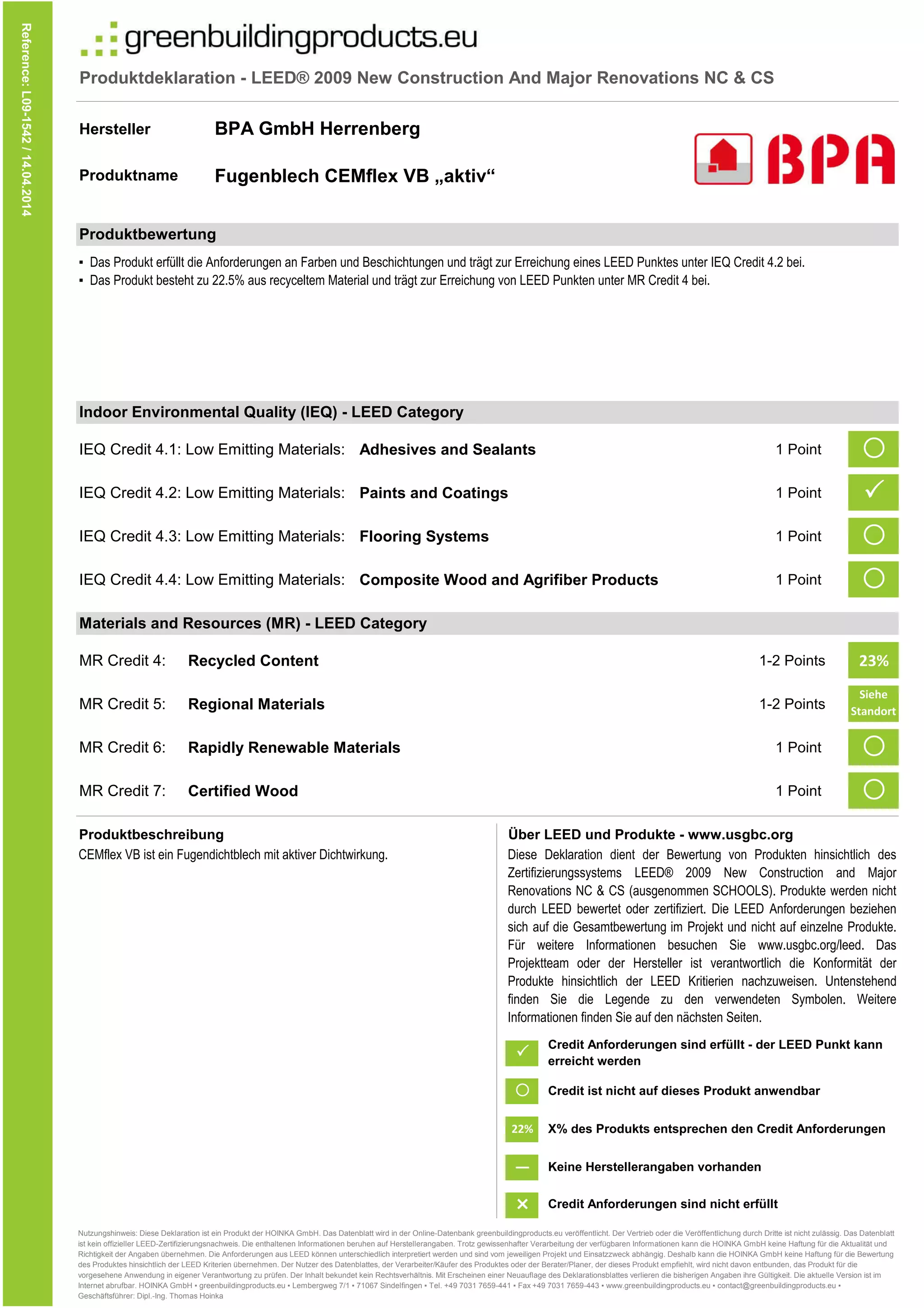 Produktdeklaration - LEED® 2009 New Construction And Major Renovations NC & CS
Hersteller
Produktname
IEQ Credit 4.1: Low Emitting Materials: Adhesives and Sealants 1 Point 
IEQ Credit 4.2: Low Emitting Materials: Paints and Coatings 1 Point
IEQ Credit 4.3: Low Emitting Materials: Flooring Systems 1 Point 
IEQ Credit 4.4: Low Emitting Materials: Composite Wood and Agrifiber Products 1 Point 
Reference:L09-1542/14.04.2014
BPA GmbH Herrenberg
Fugenblech CEMflex VB „aktiv“
Produktbewertung
▪ Das Produkt erfüllt die Anforderungen an Farben und Beschichtungen und trägt zur Erreichung eines LEED Punktes unter IEQ Credit 4.2 bei.
▪ Das Produkt besteht zu 22.5% aus recyceltem Material und trägt zur Erreichung von LEED Punkten unter MR Credit 4 bei.
Indoor Environmental Quality (IEQ) - LEED Category

MR Credit 4: Recycled Content 1-2 Points 23%
MR Credit 5: Regional Materials 1-2 Points
Siehe
Standort
e
MR Credit 6: Rapidly Renewable Materials 1 Point 
MR Credit 7: Certified Wood 1 Point 
Produktbeschreibung Über LEED und Produkte - www.usgbc.org
CEMflex VB ist ein Fugendichtblech mit aktiver Dichtwirkung.
#
#
Diese Deklaration dient der Bewertung von Produkten hinsichtlich des
Zertifizierungssystems LEED® 2009 New Construction and Major
Renovations NC & CS (ausgenommen SCHOOLS). Produkte werden nicht
durch LEED bewertet oder zertifiziert. Die LEED Anforderungen beziehen
sich auf die Gesamtbewertung im Projekt und nicht auf einzelne Produkte.
Für weitere Informationen besuchen Sie www.usgbc.org/leed. Das
Projektteam oder der Hersteller ist verantwortlich die Konformität der
Produkte hinsichtlich der LEED Kritierien nachzuweisen. Untenstehend
finden Sie die Legende zu den verwendeten Symbolen. Weitere
Informationen finden Sie auf den nächsten Seiten.
Materials and Resources (MR) - LEED Category

22%
—
Credit Anforderungen sind erfüllt - der LEED Punkt kann
erreicht werden
Credit ist nicht auf dieses Produkt anwendbar
X% des Produkts entsprechen den Credit Anforderungen
Keine Herstellerangaben vorhanden
#
Credit Anforderungen sind nicht erfüllt
Nutzungshinweis: Diese Deklaration ist ein Produkt der HOINKA GmbH. Das Datenblatt wird in der Online-Datenbank greenbuildingproducts.eu veröffentlicht. Der Vertrieb oder die Veröffentlichung durch Dritte ist nicht zulässig. Das Datenblatt
ist kein offizieller LEED-Zertifizierungsnachweis. Die enthaltenen Informationen beruhen auf Herstellerangaben. Trotz gewissenhafter Verarbeitung der verfügbaren Informationen kann die HOINKA GmbH keine Haftung für die Aktualität und
Richtigkeit der Angaben übernehmen. Die Anforderungen aus LEED können unterschiedlich interpretiert werden und sind vom jeweiligen Projekt und Einsatzzweck abhängig. Deshalb kann die HOINKA GmbH keine Haftung für die Bewertung
des Produktes hinsichtlich der LEED Kriterien übernehmen. Der Nutzer des Datenblattes, der Verarbeiter/Käufer des Produktes oder der Berater/Planer, der dieses Produkt empfiehlt, wird nicht davon entbunden, das Produkt für die
vorgesehene Anwendung in eigener Verantwortung zu prüfen. Der Inhalt bekundet kein Rechtsverhältnis. Mit Erscheinen einer Neuauflage des Deklarationsblattes verlieren die bisherigen Angaben ihre Gültigkeit. Die aktuelle Version ist im
Internet abrufbar. HOINKA GmbH ▪ greenbuildingproducts.eu ▪ Lembergweg 7/1 ▪ 71067 Sindelfingen ▪ Tel. +49 7031 7659-441 ▪ Fax +49 7031 7659-443 ▪ www.greenbuildingproducts.eu ▪ contact@greenbuildingproducts.eu ▪
Geschäftsführer: Dipl.-Ing. Thomas Hoinka
#
 