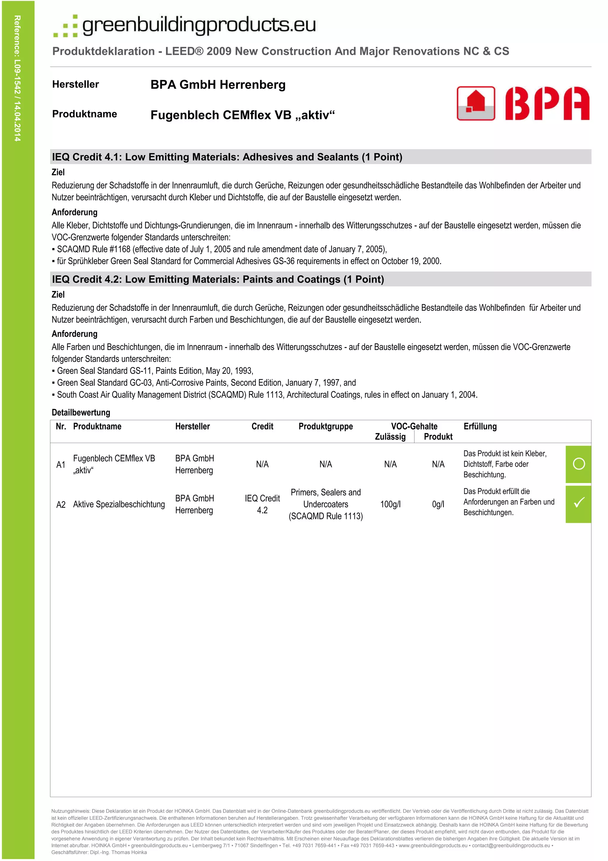 Produktdeklaration - LEED® 2009 New Construction And Major Renovations NC & CS
Hersteller
Produktname
IEQ Credit 4.1: Low Emitting Materials: Adhesives and Sealants (1 Point)
IEQ Credit 4.2: Low Emitting Materials: Paints and Coatings (1 Point)
Reference:L09-1542/14.04.2014
Alle Kleber, Dichtstoffe und Dichtungs-Grundierungen, die im Innenraum - innerhalb des Witterungsschutzes - auf der Baustelle eingesetzt werden, müssen die
VOC-Grenzwerte folgender Standards unterschreiten:
▪ SCAQMD Rule #1168 (effective date of July 1, 2005 and rule amendment date of January 7, 2005),
▪ für Sprühkleber Green Seal Standard for Commercial Adhesives GS-36 requirements in effect on October 19, 2000.
BPA GmbH Herrenberg
Fugenblech CEMflex VB „aktiv“
Reduzierung der Schadstoffe in der Innenraumluft, die durch Gerüche, Reizungen oder gesundheitsschädliche Bestandteile das Wohlbefinden der Arbeiter und
Nutzer beeinträchtigen, verursacht durch Kleber und Dichtstoffe, die auf der Baustelle eingesetzt werden.
Ziel
Anforderung
Anforderung
Alle Farben und Beschichtungen, die im Innenraum - innerhalb des Witterungsschutzes - auf der Baustelle eingesetzt werden, müssen die VOC-Grenzwerte
folgender Standards unterschreiten:
▪ Green Seal Standard GS-11, Paints Edition, May 20, 1993,
▪ Green Seal Standard GC-03, Anti-Corrosive Paints, Second Edition, January 7, 1997, and
▪ South Coast Air Quality Management District (SCAQMD) Rule 1113, Architectural Coatings, rules in effect on January 1, 2004.
Ziel
Reduzierung der Schadstoffe in der Innenraumluft, die durch Gerüche, Reizungen oder gesundheitsschädliche Bestandteile das Wohlbefinden für Arbeiter und
Nutzer beeinträchtigen, verursacht durch Farben und Beschichtungen, die auf der Baustelle eingesetzt werden.
Nr.
A1 
A2
Produktname
N/A N/AN/A
Zulässig Produkt
VOC-GehalteProduktgruppeHersteller Credit Erfüllung
▪ South Coast Air Quality Management District (SCAQMD) Rule 1113, Architectural Coatings, rules in effect on January 1, 2004.
Fugenblech CEMflex VB
„aktiv“
Das Produkt ist kein Kleber,
Dichtstoff, Farbe oder
Beschichtung.
Aktive Spezialbeschichtung
BPA GmbH
Herrenberg
Primers, Sealers and
Undercoaters
(SCAQMD Rule 1113)
100g/l 0g/l
Das Produkt erfüllt die
Anforderungen an Farben und
Beschichtungen.
N/A
IEQ Credit
4.2
Detailbewertung
BPA GmbH
Herrenberg
Nutzungshinweis: Diese Deklaration ist ein Produkt der HOINKA GmbH. Das Datenblatt wird in der Online-Datenbank greenbuildingproducts.eu veröffentlicht. Der Vertrieb oder die Veröffentlichung durch Dritte ist nicht zulässig. Das Datenblatt
ist kein offizieller LEED-Zertifizierungsnachweis. Die enthaltenen Informationen beruhen auf Herstellerangaben. Trotz gewissenhafter Verarbeitung der verfügbaren Informationen kann die HOINKA GmbH keine Haftung für die Aktualität und
Richtigkeit der Angaben übernehmen. Die Anforderungen aus LEED können unterschiedlich interpretiert werden und sind vom jeweiligen Projekt und Einsatzzweck abhängig. Deshalb kann die HOINKA GmbH keine Haftung für die Bewertung
des Produktes hinsichtlich der LEED Kriterien übernehmen. Der Nutzer des Datenblattes, der Verarbeiter/Käufer des Produktes oder der Berater/Planer, der dieses Produkt empfiehlt, wird nicht davon entbunden, das Produkt für die
vorgesehene Anwendung in eigener Verantwortung zu prüfen. Der Inhalt bekundet kein Rechtsverhältnis. Mit Erscheinen einer Neuauflage des Deklarationsblattes verlieren die bisherigen Angaben ihre Gültigkeit. Die aktuelle Version ist im
Internet abrufbar. HOINKA GmbH ▪ greenbuildingproducts.eu ▪ Lembergweg 7/1 ▪ 71067 Sindelfingen ▪ Tel. +49 7031 7659-441 ▪ Fax +49 7031 7659-443 ▪ www.greenbuildingproducts.eu ▪ contact@greenbuildingproducts.eu ▪
Geschäftsführer: Dipl.-Ing. Thomas Hoinka
 
