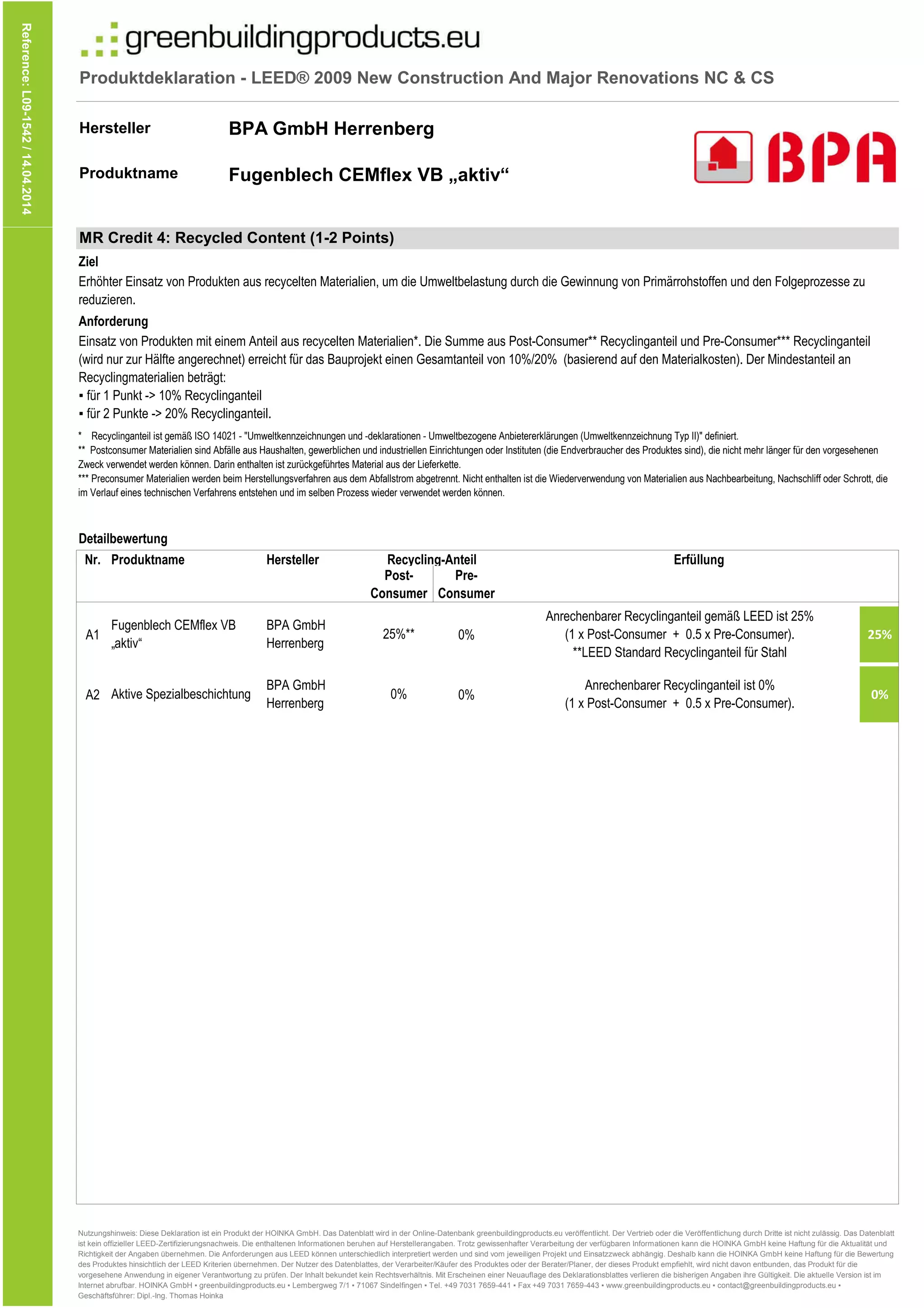Produktdeklaration - LEED® 2009 New Construction And Major Renovations NC & CS
Hersteller
Produktname
Reference:L09-1542/14.04.2014
BPA GmbH Herrenberg
Fugenblech CEMflex VB „aktiv“
Nr.
Pre-
Consumer
Produktname
Detailbewertung
Ziel
* Recyclinganteil ist gemäß ISO 14021 - "Umweltkennzeichnungen und -deklarationen - Umweltbezogene Anbietererklärungen (Umweltkennzeichnung Typ II)" definiert.
** Postconsumer Materialien sind Abfälle aus Haushalten, gewerblichen und industriellen Einrichtungen oder Instituten (die Endverbraucher des Produktes sind), die nicht mehr länger für den vorgesehenen
Zweck verwendet werden können. Darin enthalten ist zurückgeführtes Material aus der Lieferkette.
*** Preconsumer Materialien werden beim Herstellungsverfahren aus dem Abfallstrom abgetrennt. Nicht enthalten ist die Wiederverwendung von Materialien aus Nachbearbeitung, Nachschliff oder Schrott, die
im Verlauf eines technischen Verfahrens entstehen und im selben Prozess wieder verwendet werden können.
MR Credit 4: Recycled Content (1-2 Points)
Anforderung
Erhöhter Einsatz von Produkten aus recycelten Materialien, um die Umweltbelastung durch die Gewinnung von Primärrohstoffen und den Folgeprozesse zu
reduzieren.
Einsatz von Produkten mit einem Anteil aus recycelten Materialien*. Die Summe aus Post-Consumer** Recyclinganteil und Pre-Consumer*** Recyclinganteil
(wird nur zur Hälfte angerechnet) erreicht für das Bauprojekt einen Gesamtanteil von 10%/20% (basierend auf den Materialkosten). Der Mindestanteil an
Recyclingmaterialien beträgt:
▪ für 1 Punkt -> 10% Recyclinganteil
▪ für 2 Punkte -> 20% Recyclinganteil.
Hersteller Erfüllung
Post-
Consumer
Recycling-Anteil
Consumer
A1 0% 25%
A2 0% 0%0%
Anrechenbarer Recyclinganteil ist 0%
(1 x Post-Consumer + 0.5 x Pre-Consumer).
Consumer
25%**
Anrechenbarer Recyclinganteil gemäß LEED ist 25%
(1 x Post-Consumer + 0.5 x Pre-Consumer).
**LEED Standard Recyclinganteil für Stahl
Aktive Spezialbeschichtung
BPA GmbH
Herrenberg
Fugenblech CEMflex VB
„aktiv“
BPA GmbH
Herrenberg
Nutzungshinweis: Diese Deklaration ist ein Produkt der HOINKA GmbH. Das Datenblatt wird in der Online-Datenbank greenbuildingproducts.eu veröffentlicht. Der Vertrieb oder die Veröffentlichung durch Dritte ist nicht zulässig. Das Datenblatt
ist kein offizieller LEED-Zertifizierungsnachweis. Die enthaltenen Informationen beruhen auf Herstellerangaben. Trotz gewissenhafter Verarbeitung der verfügbaren Informationen kann die HOINKA GmbH keine Haftung für die Aktualität und
Richtigkeit der Angaben übernehmen. Die Anforderungen aus LEED können unterschiedlich interpretiert werden und sind vom jeweiligen Projekt und Einsatzzweck abhängig. Deshalb kann die HOINKA GmbH keine Haftung für die Bewertung
des Produktes hinsichtlich der LEED Kriterien übernehmen. Der Nutzer des Datenblattes, der Verarbeiter/Käufer des Produktes oder der Berater/Planer, der dieses Produkt empfiehlt, wird nicht davon entbunden, das Produkt für die
vorgesehene Anwendung in eigener Verantwortung zu prüfen. Der Inhalt bekundet kein Rechtsverhältnis. Mit Erscheinen einer Neuauflage des Deklarationsblattes verlieren die bisherigen Angaben ihre Gültigkeit. Die aktuelle Version ist im
Internet abrufbar. HOINKA GmbH ▪ greenbuildingproducts.eu ▪ Lembergweg 7/1 ▪ 71067 Sindelfingen ▪ Tel. +49 7031 7659-441 ▪ Fax +49 7031 7659-443 ▪ www.greenbuildingproducts.eu ▪ contact@greenbuildingproducts.eu ▪
Geschäftsführer: Dipl.-Ing. Thomas Hoinka
 