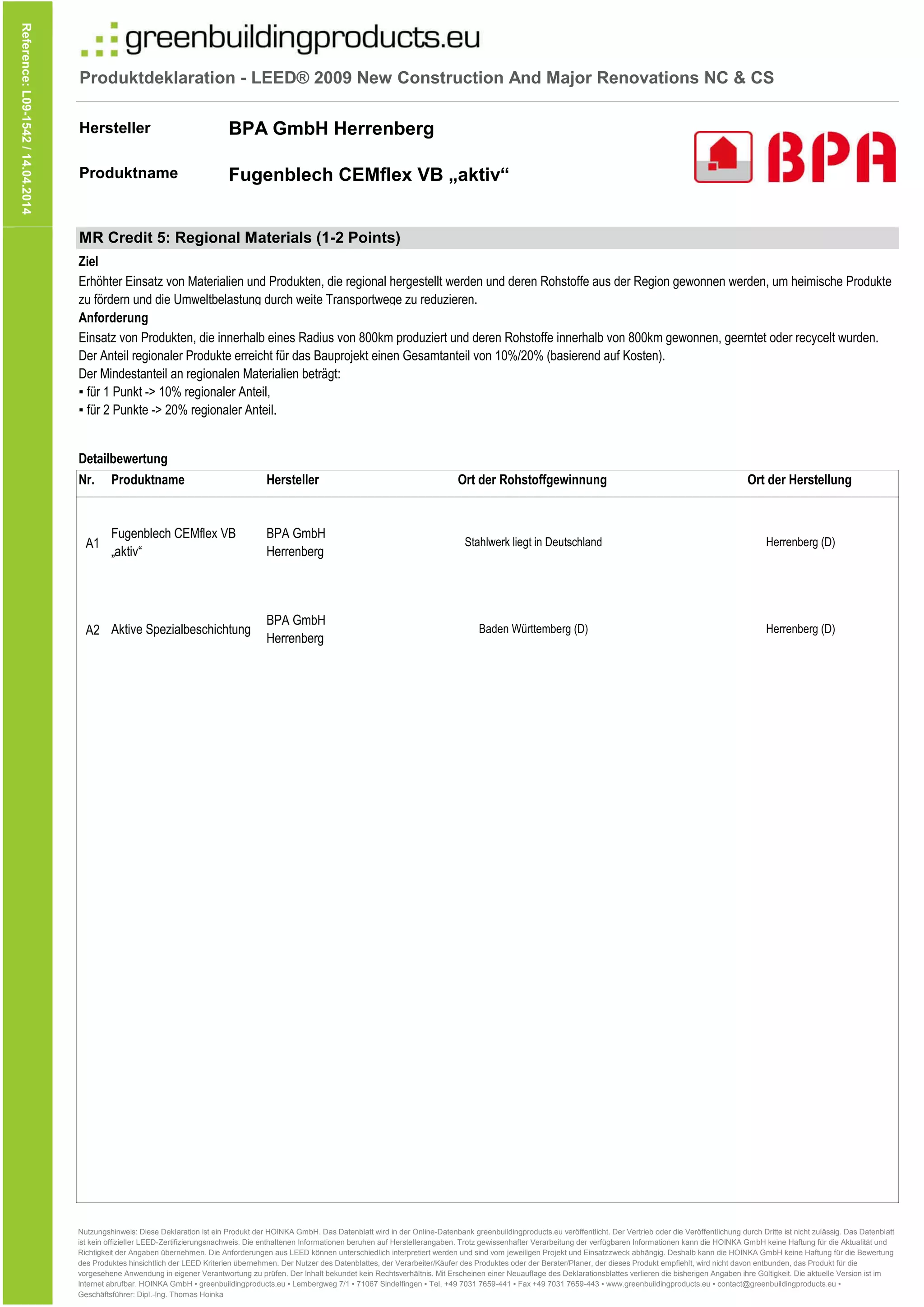 Produktdeklaration - LEED® 2009 New Construction And Major Renovations NC & CS
Hersteller
Produktname
Reference:L09-1542/14.04.2014
BPA GmbH Herrenberg
Fugenblech CEMflex VB „aktiv“
Nr.
A1
Produktname
Detailbewertung
MR Credit 5: Regional Materials (1-2 Points)
Hersteller Ort der Herstellung
Anforderung
Erhöhter Einsatz von Materialien und Produkten, die regional hergestellt werden und deren Rohstoffe aus der Region gewonnen werden, um heimische Produkte
zu fördern und die Umweltbelastung durch weite Transportwege zu reduzieren.
Fugenblech CEMflex VB
„aktiv“
BPA GmbH
Herrenberg
Einsatz von Produkten, die innerhalb eines Radius von 800km produziert und deren Rohstoffe innerhalb von 800km gewonnen, geerntet oder recycelt wurden.
Der Anteil regionaler Produkte erreicht für das Bauprojekt einen Gesamtanteil von 10%/20% (basierend auf Kosten).
Der Mindestanteil an regionalen Materialien beträgt:
▪ für 1 Punkt -> 10% regionaler Anteil,
▪ für 2 Punkte -> 20% regionaler Anteil.
Ziel
Stahlwerk liegt in Deutschland
Ort der Rohstoffgewinnung
Herrenberg (D)
A2 Aktive Spezialbeschichtung
BPA GmbH
Herrenberg
Baden Württemberg (D) Herrenberg (D)
Nutzungshinweis: Diese Deklaration ist ein Produkt der HOINKA GmbH. Das Datenblatt wird in der Online-Datenbank greenbuildingproducts.eu veröffentlicht. Der Vertrieb oder die Veröffentlichung durch Dritte ist nicht zulässig. Das Datenblatt
ist kein offizieller LEED-Zertifizierungsnachweis. Die enthaltenen Informationen beruhen auf Herstellerangaben. Trotz gewissenhafter Verarbeitung der verfügbaren Informationen kann die HOINKA GmbH keine Haftung für die Aktualität und
Richtigkeit der Angaben übernehmen. Die Anforderungen aus LEED können unterschiedlich interpretiert werden und sind vom jeweiligen Projekt und Einsatzzweck abhängig. Deshalb kann die HOINKA GmbH keine Haftung für die Bewertung
des Produktes hinsichtlich der LEED Kriterien übernehmen. Der Nutzer des Datenblattes, der Verarbeiter/Käufer des Produktes oder der Berater/Planer, der dieses Produkt empfiehlt, wird nicht davon entbunden, das Produkt für die
vorgesehene Anwendung in eigener Verantwortung zu prüfen. Der Inhalt bekundet kein Rechtsverhältnis. Mit Erscheinen einer Neuauflage des Deklarationsblattes verlieren die bisherigen Angaben ihre Gültigkeit. Die aktuelle Version ist im
Internet abrufbar. HOINKA GmbH ▪ greenbuildingproducts.eu ▪ Lembergweg 7/1 ▪ 71067 Sindelfingen ▪ Tel. +49 7031 7659-441 ▪ Fax +49 7031 7659-443 ▪ www.greenbuildingproducts.eu ▪ contact@greenbuildingproducts.eu ▪
Geschäftsführer: Dipl.-Ing. Thomas Hoinka
 