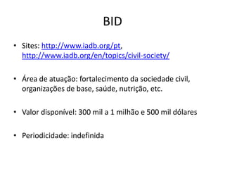 BID
• Sites: http://www.iadb.org/pt,
http://www.iadb.org/en/topics/civil-society/
• Área de atuação: fortalecimento da sociedade civil,
organizações de base, saúde, nutrição, etc.
• Valor disponível: 300 mil a 1 milhão e 500 mil dólares
• Periodicidade: indefinida
 