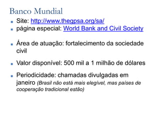 Banco Mundial
■ Site: http://www.thegpsa.org/sa/
■ página especial: World Bank and Civil Society
■ Área de atuação: fortalecimento da sociedade
civil
■ Valor disponível: 500 mil a 1 milhão de dólares
■ Periodicidade: chamadas divulgadas em
janeiro (Brasil não está mais elegível, mas países de
cooperação tradicional estão)
 