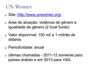 UN Women
■ Site: http://www.unwomen.org/
■ Área de atuação: violência de gênero e
igualdade de gênero (2 trust funds)
■ Valor disponível: 100 mil a 1 milhão de
dólares
■ Periodicidade: anual
■ últimas chamadas - 2011-12 somente para
países árabes e em 2013 para VdG.
 