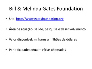 Bill & Melinda Gates Foundation
• Site: http://www.gatesfoundation.org
• Área de atuação: saúde, pesquisa e desenvolvimento
• Valor disponível: milhares a milhões de dólares
• Periodicidade: anual – várias chamadas
 