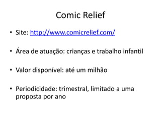 Comic Relief
• Site: http://www.comicrelief.com/
• Área de atuação: crianças e trabalho infantil
• Valor disponível: até um milhão
• Periodicidade: trimestral, limitado a uma
proposta por ano
 
