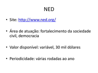 NED
• Site: http://www.ned.org/
• Área de atuação: fortalecimento da sociedade
civil, democracia
• Valor disponível: variável, 30 mil dólares
• Periodicidade: várias rodadas ao ano
 
