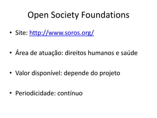 Open Society Foundations
• Site: http://www.soros.org/
• Área de atuação: direitos humanos e saúde
• Valor disponível: depende do projeto
• Periodicidade: contínuo
 