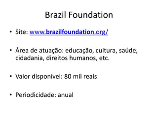 Brazil Foundation
• Site: www.brazilfoundation.org/
• Área de atuação: educação, cultura, saúde,
cidadania, direitos humanos, etc.
• Valor disponível: 80 mil reais
• Periodicidade: anual
 