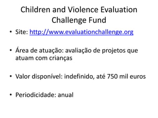 Children and Violence Evaluation
Challenge Fund
• Site: http://www.evaluationchallenge.org
• Área de atuação: avaliação de projetos que
atuam com crianças
• Valor disponível: indefinido, até 750 mil euros
• Periodicidade: anual
 
