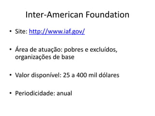 Inter-American Foundation
• Site: http://www.iaf.gov/
• Área de atuação: pobres e excluídos,
organizações de base
• Valor disponível: 25 a 400 mil dólares
• Periodicidade: anual
 