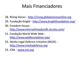 28. Rising Voices - http://rising.globalvoicesonline.org
29. Fundação Knight - http://www.knightfoundation.org/
30. Freedom House -
http://www.internetfreedomfh.strutta.com/
31. Fundação World Wide Web -
http://www.webfoundation.org/
32. Media Legal Defence Initiative (MLDI) -
http://www.mediadefence.org
33. ICNL - www.icnl.org
Mais Financiadores
 