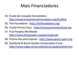 34. Fundo de Inovação Humanitária -
http://www.humanitarianinnovation.org/funding
35. Tiet Foundation - http://tietfoundation.org/
36. Fundo Príncie Claus - http://www.princeclausfund.org
37. First Peoples Worldwide -
http://www.firstpeoples.org/grants/grants
38. Prêmio Paz pelo Esporte - http://www.peace-sport.org
39. SeaWorld & Busch Garden Conservation Fund -
http://www.swbg-conservationfund.org/grantInfo.htm
Mais Financiadores
 