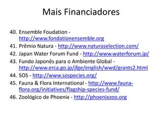 40. Ensemble Foudation -
http://www.fondationensemble.org
41. Prêmio Natura - http://www.naturaselection.com/
42. Japan Water Forum Fund - http://www.waterforum.jp/
43. Fundo Japonês para o Ambiente Global -
http://www.erca.go.jp/jfge/english/wwd/grants2.html
44. SOS - http://www.sospecies.org/
45. Fauna & Flora International - http://www.fauna-
flora.org/initiatives/flagship-species-fund/
46. Zoológico de Phoenix - http://phoenixzoo.org
Mais Financiadores
 