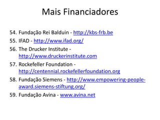 54. Fundação Rei Balduin - http://kbs-frb.be
55. IFAD - http://www.ifad.org/
56. The Drucker Institute -
http://www.druckerinstitute.com
57. Rockefeller Foundation -
http://centennial.rockefellerfoundation.org
58. Fundação Siemens - http://www.empowering-people-
award.siemens-stiftung.org/
59. Fundação Avina - www.avina.net
Mais Financiadores
 
