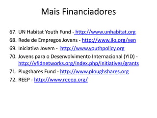 67. UN Habitat Youth Fund - http://www.unhabitat.org
68. Rede de Empregos Jovens - http://www.ilo.org/yen
69. Iniciativa Jovem - http://www.youthpolicy.org
70. Jovens para o Desenvolvimento Internacional (YID) -
http://yfidnetworks.org/index.php/initiatives/grants
71. Plugshares Fund - http://www.ploughshares.org
72. REEP - http://www.reeep.org/
Mais Financiadores
 