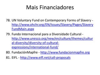 78. UN Voluntary Fund on Contemporary Forms of Slavery -
http://www.ohchr.org/EN/Issues/Slavery/Pages/Slavery
FundMain.aspx
79. Fundo Internacional para a Diversidade Cultural -
http://www.unesco.org/new/en/culture/themes/cultur
al-diversity/diversity-of-cultural-
expressions/international-fund/
80. FundaciónMapfre - http://www.fundacionmapfre.org
81. EIFL - http://www.eifl.net/call-proposals
Mais Financiadores
 
