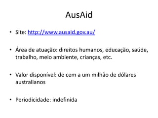 AusAid
• Site: http://www.ausaid.gov.au/
• Área de atuação: direitos humanos, educação, saúde,
trabalho, meio ambiente, crianças, etc.
• Valor disponível: de cem a um milhão de dólares
australianos
• Periodicidade: indefinida
 